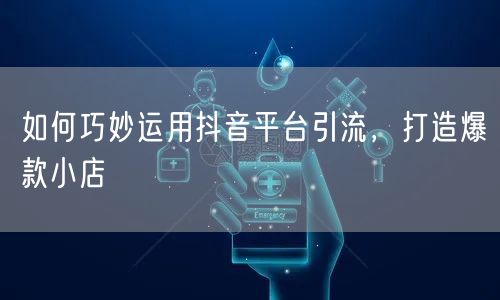 如何巧妙运用抖音平台引流，打造爆款小店
