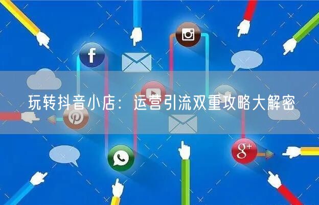 玩转抖音小店：运营引流双重攻略大解密