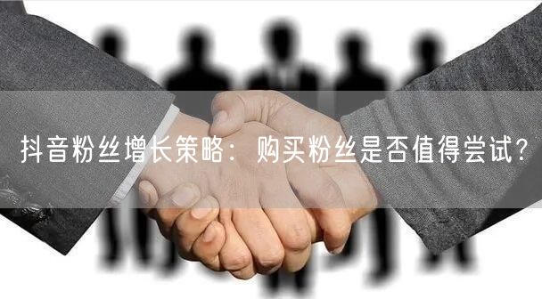抖音粉丝增长策略:购买粉丝是否值得尝试?