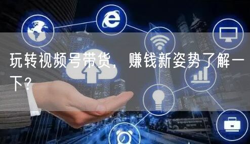 玩转视频号带货，赚钱新姿势了解一下？