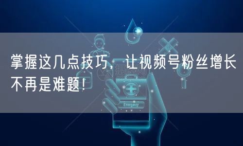 掌握这几点技巧,让视频号粉丝增长不再是难题!