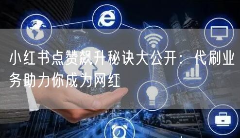 小红书点赞飙升秘诀大公开:代刷业务助力你成为网红