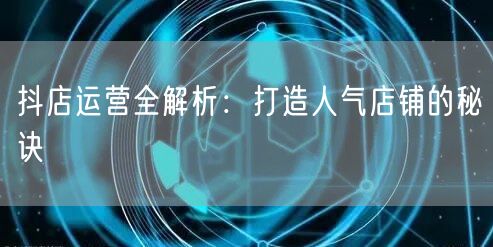 抖店运营全解析:打造人气店铺的秘诀