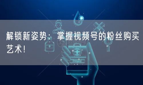 解锁新姿势:掌握视频号的粉丝购买艺术!